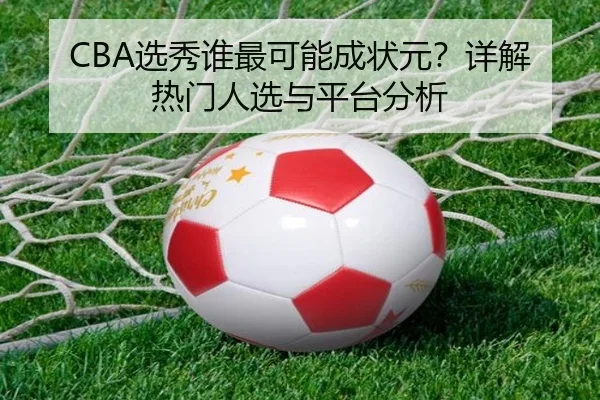 CBA选秀谁最可能成状元？详解热门人选与平台分析