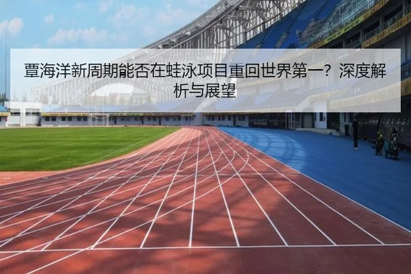 覃海洋新周期能否在蛙泳项目重回世界第一？深度解析与展望