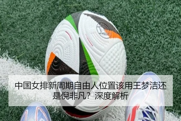 中国女排新周期自由人位置该用王梦洁还是倪非凡？深度解析